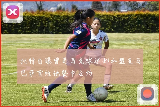 托特自曝曾是马竞球迷却加盟皇马巴萨曾给他餐巾合约
