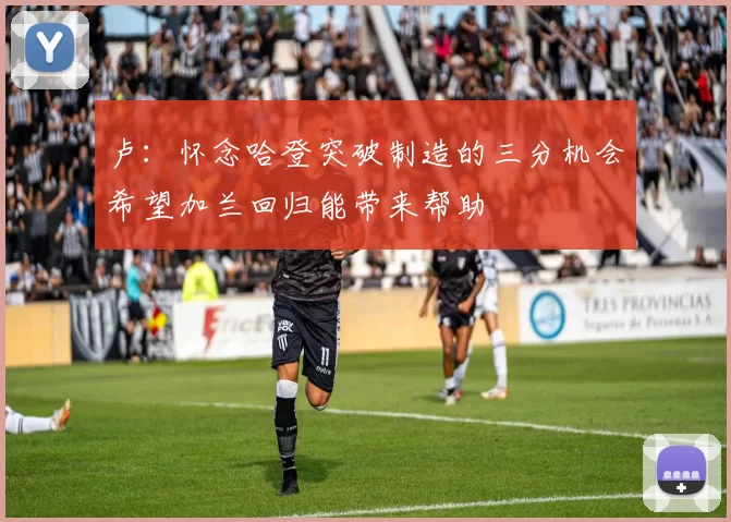 卢：怀念哈登突破制造的三分机会希望加兰回归能带来帮助