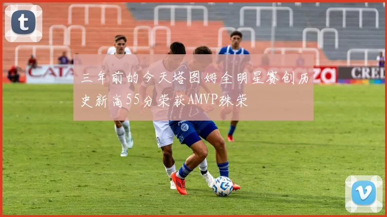 三年前的今天塔图姆全明星赛创历史新高55分荣获AMVP殊荣
