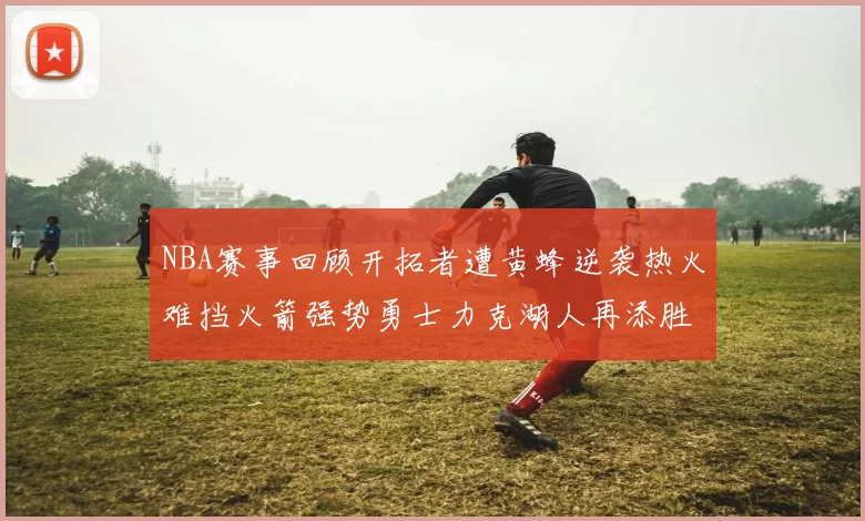 NBA赛事回顾开拓者遭黄蜂逆袭热火难挡火箭强势勇士力克湖人再添胜绩