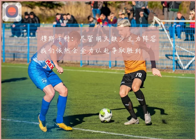 穆斯卡特：尽管明天缺少主力阵容我们依然会全力以赴争取胜利