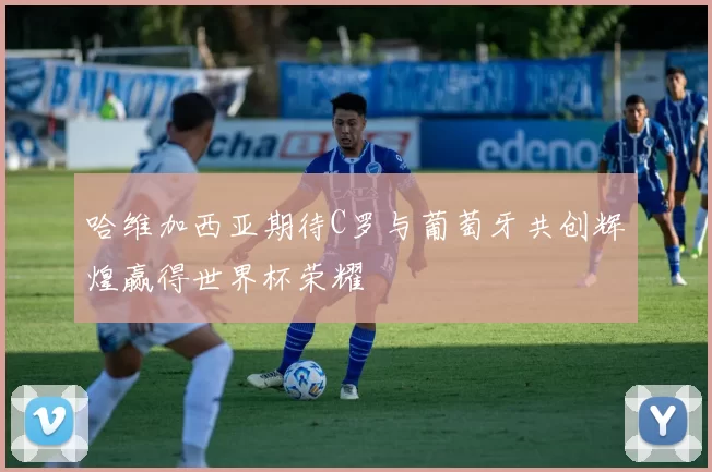 哈维加西亚期待C罗与葡萄牙共创辉煌赢得世界杯荣耀