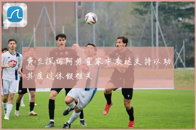 费兰探访阿劳霍家中表达支持以助其度过休假难关