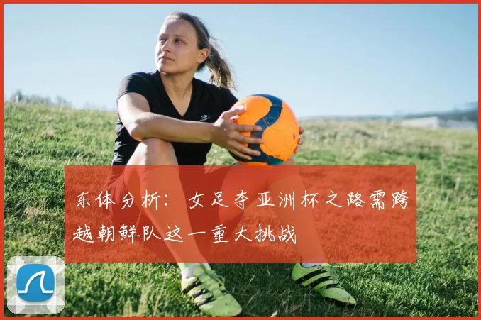 东体分析：女足夺亚洲杯之路需跨越朝鲜队这一重大挑战