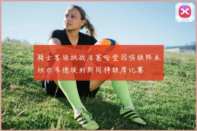 骑士客场挑战活塞哈登因伤缺阵米切尔韦德埃利斯同样缺席比赛