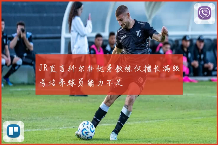 JR直言科尔非优秀教练仅擅长满级号培养球员能力不足