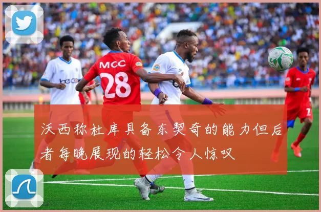 沃西称杜库具备东契奇的能力但后者每晚展现的轻松令人惊叹