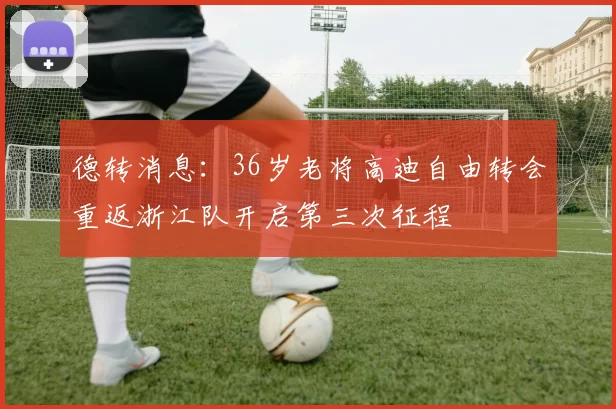 德转消息：36岁老将高迪自由转会重返浙江队开启第三次征程