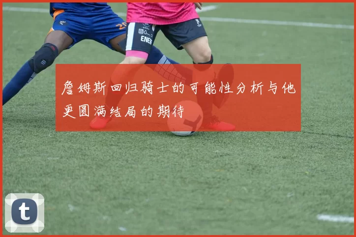 詹姆斯回归骑士的可能性分析与他更圆满结局的期待