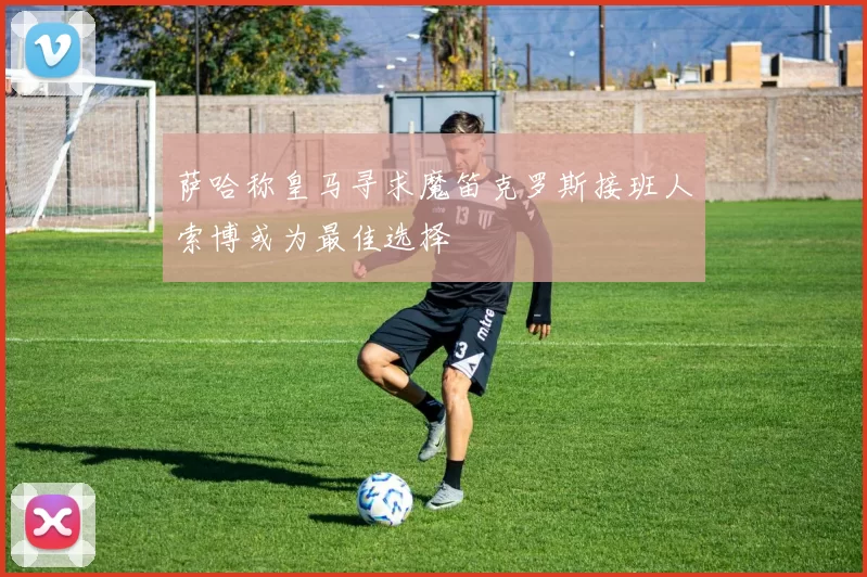萨哈称皇马寻求魔笛克罗斯接班人索博或为最佳选择
