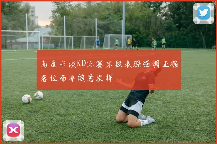 乌度卡谈KD比赛末段表现强调正确落位而非随意发挥