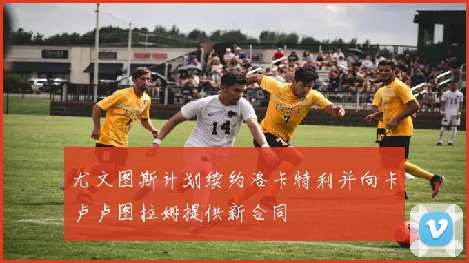 尤文图斯计划续约洛卡特利并向卡卢卢图拉姆提供新合同
