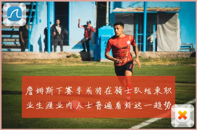 詹姆斯下赛季或将在骑士队结束职业生涯业内人士普遍看好这一趋势