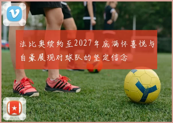 法比奥续约至2027年底满怀喜悦与自豪展现对球队的坚定信念