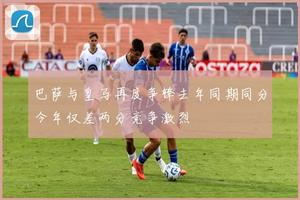 巴萨与皇马再度争锋去年同期同分今年仅差两分竞争激烈