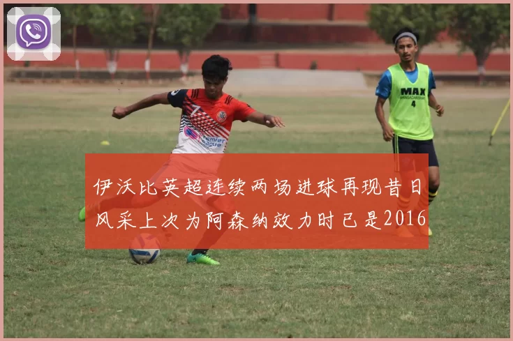 伊沃比英超连续两场进球再现昔日风采上次为阿森纳效力时已是2016年